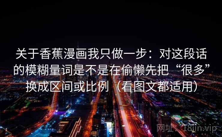 关于香蕉漫画我只做一步：对这段话的模糊量词是不是在偷懒先把“很多”换成区间或比例（看图文都适用）