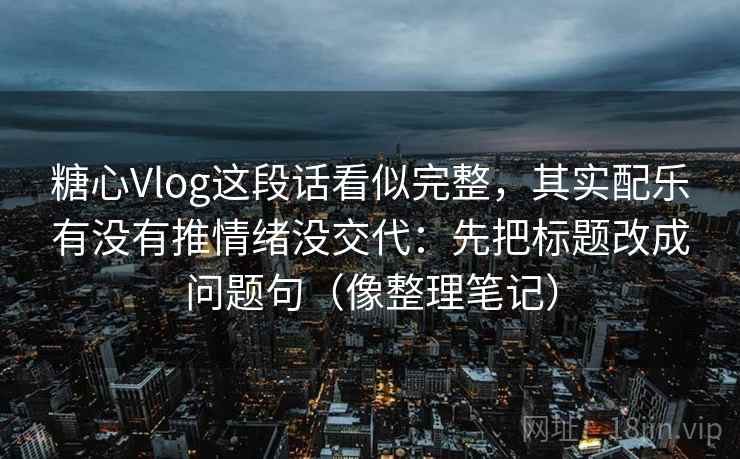 糖心Vlog这段话看似完整，其实配乐有没有推情绪没交代：先把标题改成问题句（像整理笔记）