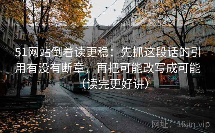 51网站倒着读更稳：先抓这段话的引用有没有断章，再把可能改写成可能（读完更好讲）