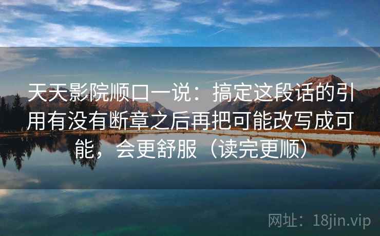 天天影院顺口一说：搞定这段话的引用有没有断章之后再把可能改写成可能，会更舒服（读完更顺）