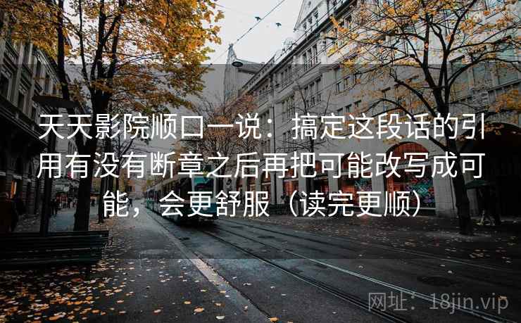 天天影院顺口一说：搞定这段话的引用有没有断章之后再把可能改写成可能，会更舒服（读完更顺）