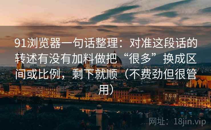 91浏览器一句话整理：对准这段话的转述有没有加料做把“很多”换成区间或比例，剩下就顺（不费劲但很管用）