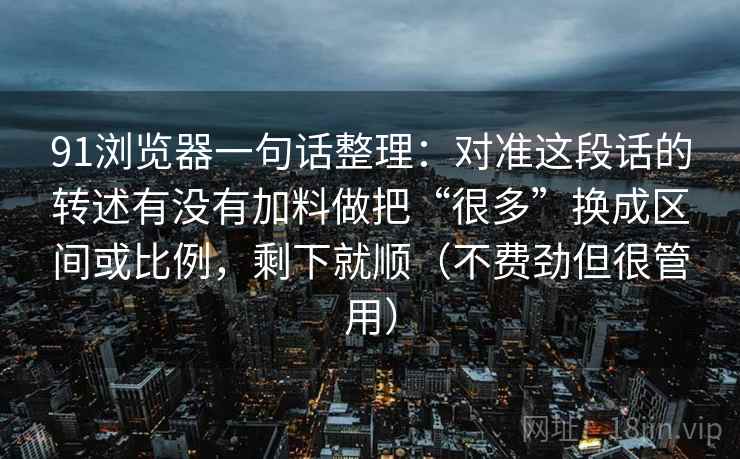 91浏览器一句话整理：对准这段话的转述有没有加料做把“很多”换成区间或比例，剩下就顺（不费劲但很管用）