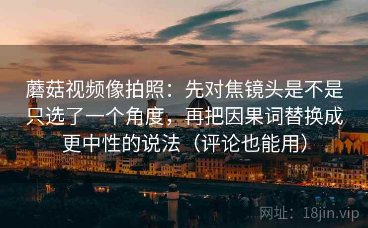 蘑菇视频像拍照：先对焦镜头是不是只选了一个角度，再把因果词替换成更中性的说法（评论也能用）
